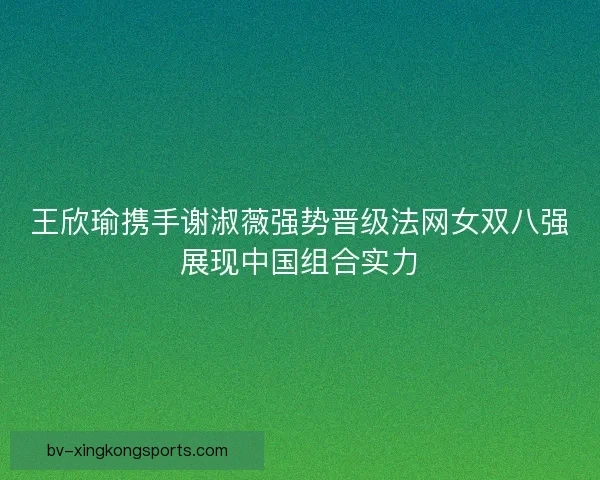 王欣瑜携手谢淑薇强势晋级法网女双八强展现中国组合实力 王欣瑜携手谢淑薇强势晋级法网女双八强展现中国组合实力