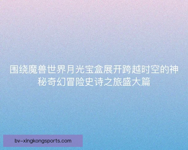 围绕魔兽世界月光宝盒展开跨越时空的神秘奇幻冒险史诗之旅盛大篇 围绕魔兽世界月光宝盒展开跨越时空的神秘奇幻冒险史诗之旅盛大篇