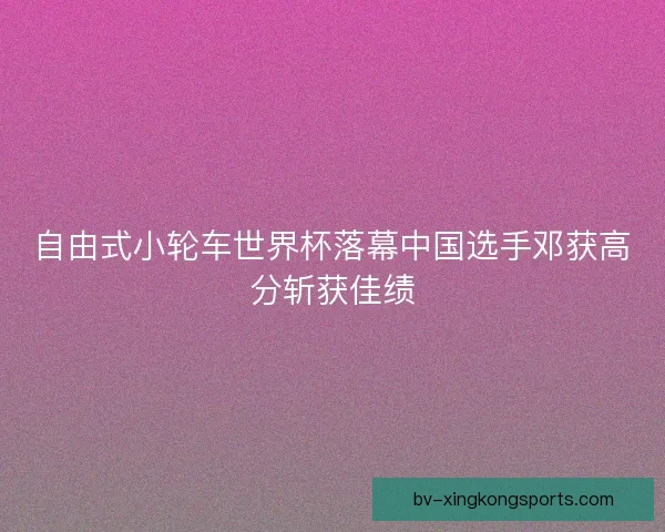 自由式小轮车世界杯落幕中国选手邓获高分斩获佳绩