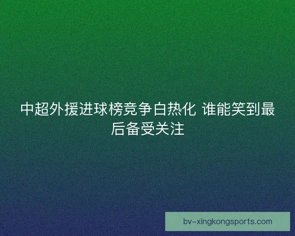 中超外援进球榜竞争白热化 谁能笑到最后备受关注