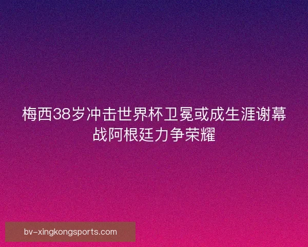 梅西38岁冲击世界杯卫冕或成生涯谢幕战阿根廷力争荣耀