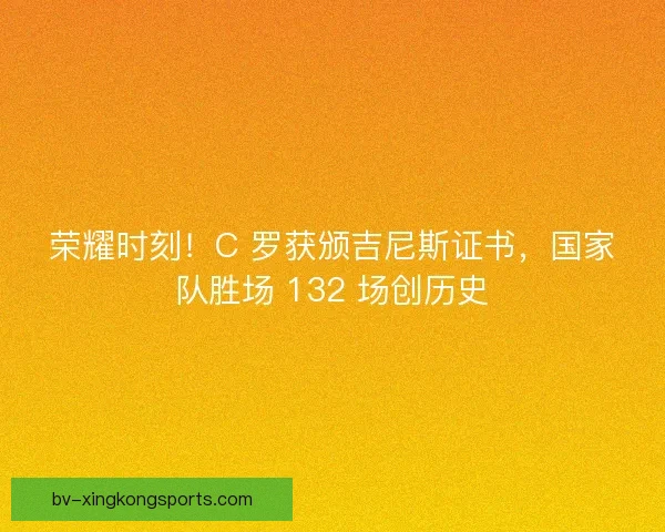 荣耀时刻！C 罗获颁吉尼斯证书，国家队胜场 132 场创历史