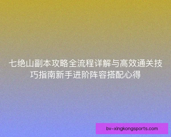 七绝山副本攻略全流程详解与高效通关技巧指南新手进阶阵容搭配心得