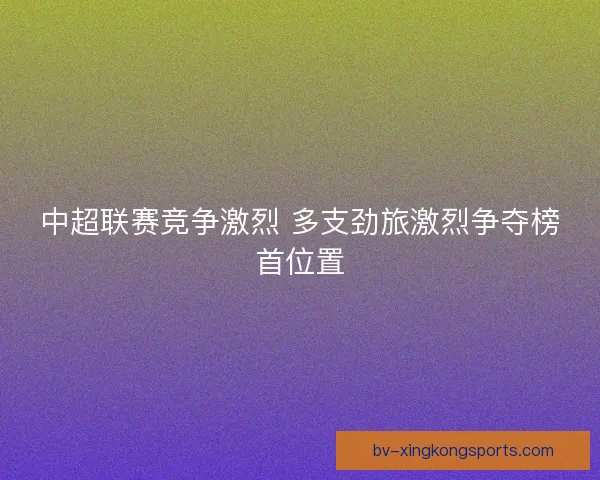 中超联赛竞争激烈 多支劲旅激烈争夺榜首位置 中超联赛竞争激烈 多支劲旅激烈争夺榜首位置