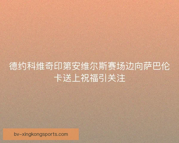 德约科维奇印第安维尔斯赛场边向萨巴伦卡送上祝福引关注 德约科维奇印第安维尔斯赛场边向萨巴伦卡送上祝福引关注