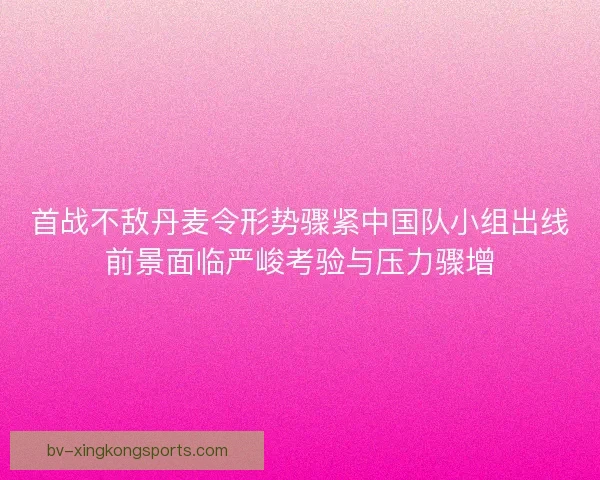 首战不敌丹麦令形势骤紧中国队小组出线前景面临严峻考验与压力骤增