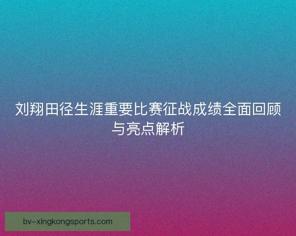 刘翔田径生涯重要比赛征战成绩全面回顾与亮点解析