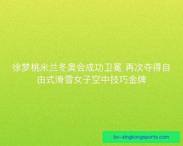 徐梦桃米兰冬奥会成功卫冕 再次夺得自由式滑雪女子空中技巧金牌