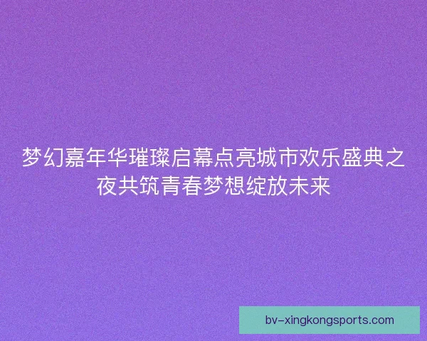 梦幻嘉年华璀璨启幕点亮城市欢乐盛典之夜共筑青春梦想绽放未来