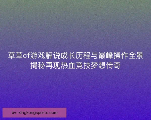 草草cf游戏解说成长历程与巅峰操作全景揭秘再现热血竞技梦想传奇