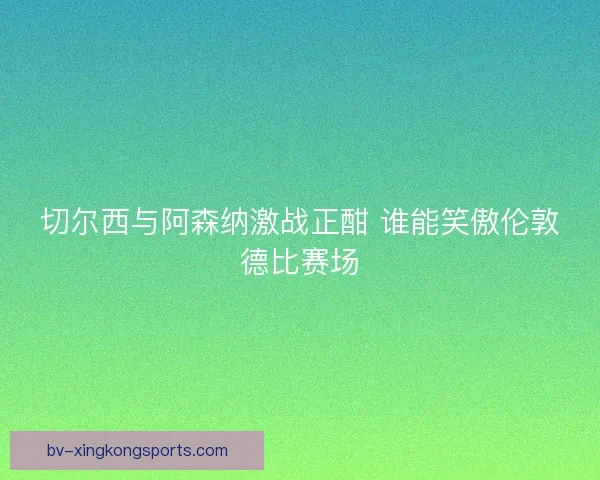 切尔西与阿森纳激战正酣 谁能笑傲伦敦德比赛场 切尔西与阿森纳激战正酣 谁能笑傲伦敦德比赛场