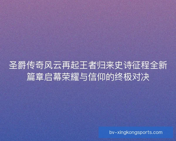 圣爵传奇风云再起王者归来史诗征程全新篇章启幕荣耀与信仰的终极对决