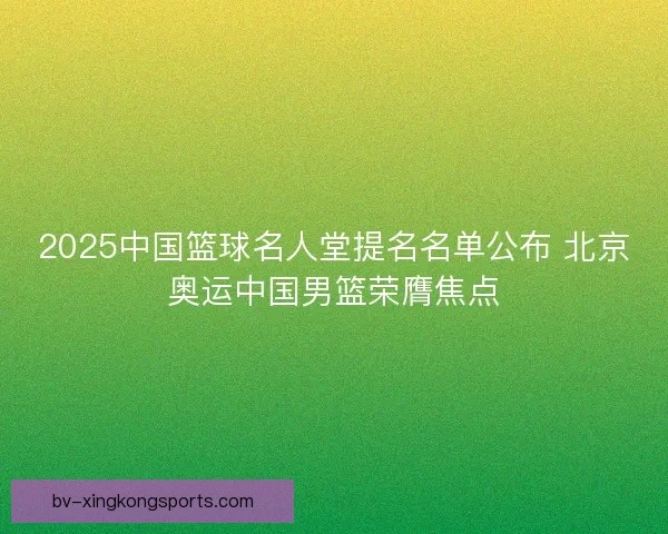 2025中国篮球名人堂提名名单公布 北京奥运中国男篮荣膺焦点 2025中国篮球名人堂提名名单公布 北京奥运中国男篮荣膺焦点