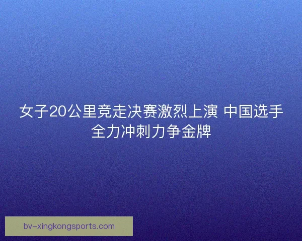 女子20公里竞走决赛激烈上演 中国选手全力冲刺力争金牌